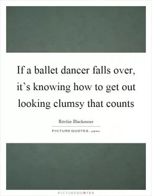 If a ballet dancer falls over, it’s knowing how to get out looking clumsy that counts Picture Quote #1