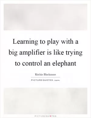 Learning to play with a big amplifier is like trying to control an elephant Picture Quote #1