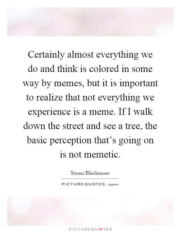 Certainly almost everything we do and think is colored in some way by memes, but it is important to realize that not everything we experience is a meme. If I walk down the street and see a tree, the basic perception that's going on is not memetic Picture Quote #1