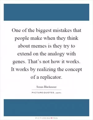 One of the biggest mistakes that people make when they think about memes is they try to extend on the analogy with genes. That’s not how it works. It works by realizing the concept of a replicator Picture Quote #1