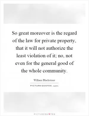 So great moreover is the regard of the law for private property, that it will not authorize the least violation of it; no, not even for the general good of the whole community Picture Quote #1