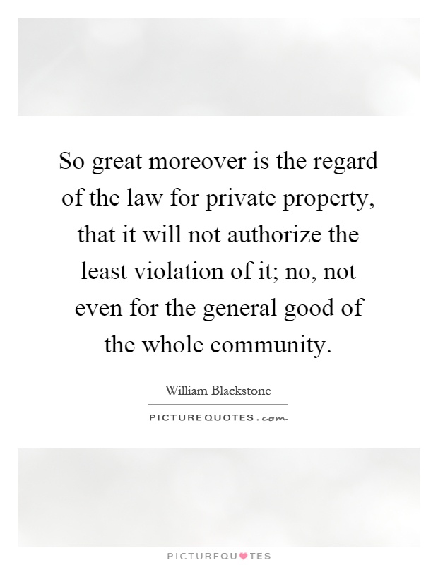 So great moreover is the regard of the law for private property, that it will not authorize the least violation of it; no, not even for the general good of the whole community Picture Quote #1