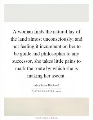 A woman finds the natural lay of the land almost unconsciously; and not feeling it incumbent on her to be guide and philosopher to any successor, she takes little pains to mark the route by which she is making her ascent Picture Quote #1