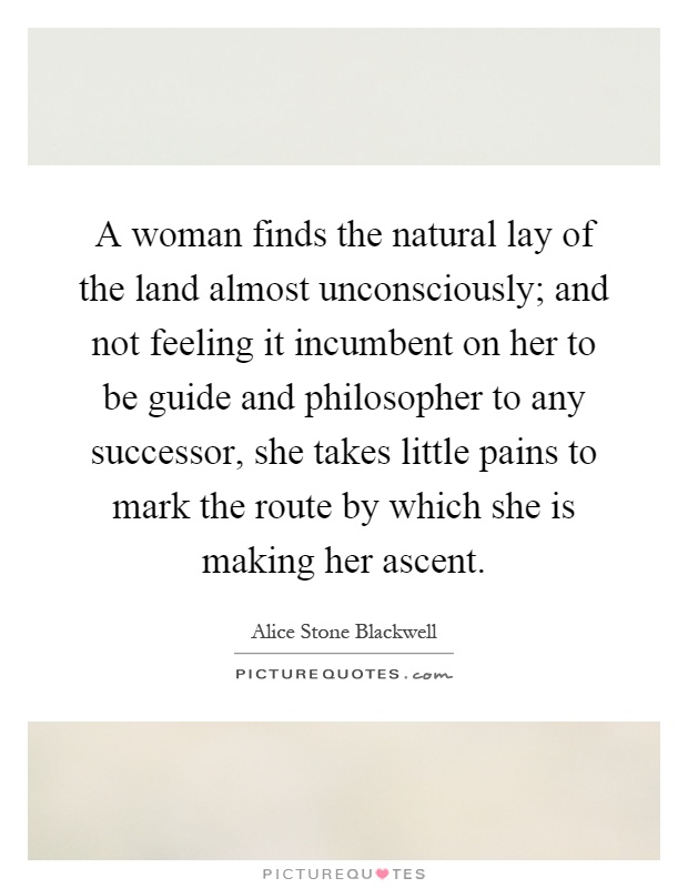 A woman finds the natural lay of the land almost unconsciously; and not feeling it incumbent on her to be guide and philosopher to any successor, she takes little pains to mark the route by which she is making her ascent Picture Quote #1