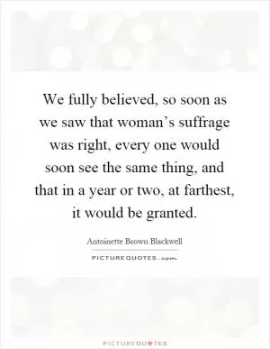We fully believed, so soon as we saw that woman’s suffrage was right, every one would soon see the same thing, and that in a year or two, at farthest, it would be granted Picture Quote #1