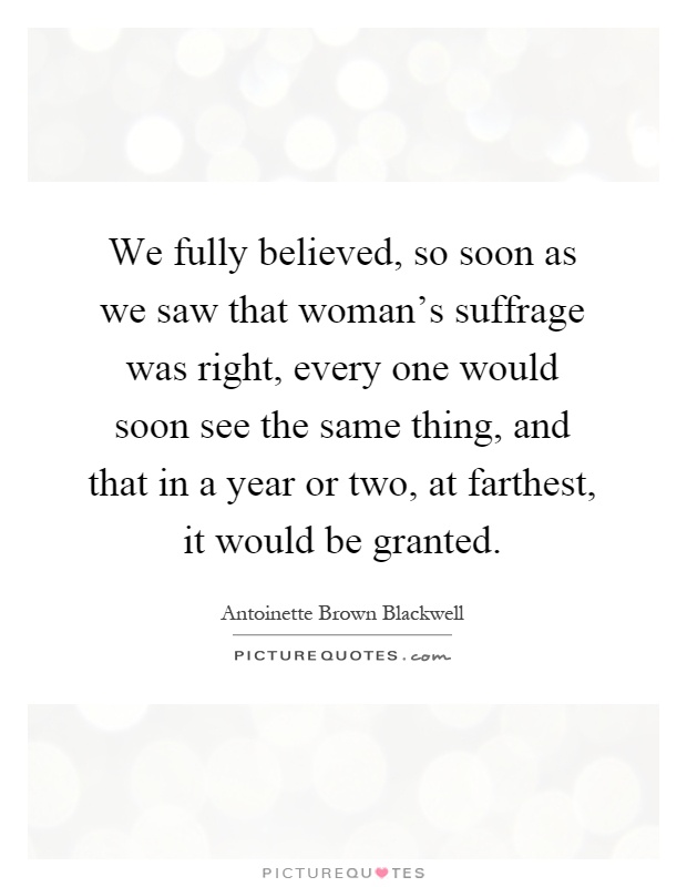 We fully believed, so soon as we saw that woman's suffrage was right, every one would soon see the same thing, and that in a year or two, at farthest, it would be granted Picture Quote #1