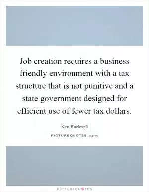 Job creation requires a business friendly environment with a tax structure that is not punitive and a state government designed for efficient use of fewer tax dollars Picture Quote #1