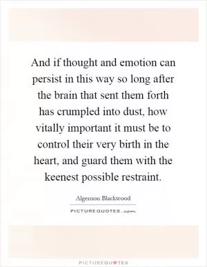 And if thought and emotion can persist in this way so long after the brain that sent them forth has crumpled into dust, how vitally important it must be to control their very birth in the heart, and guard them with the keenest possible restraint Picture Quote #1