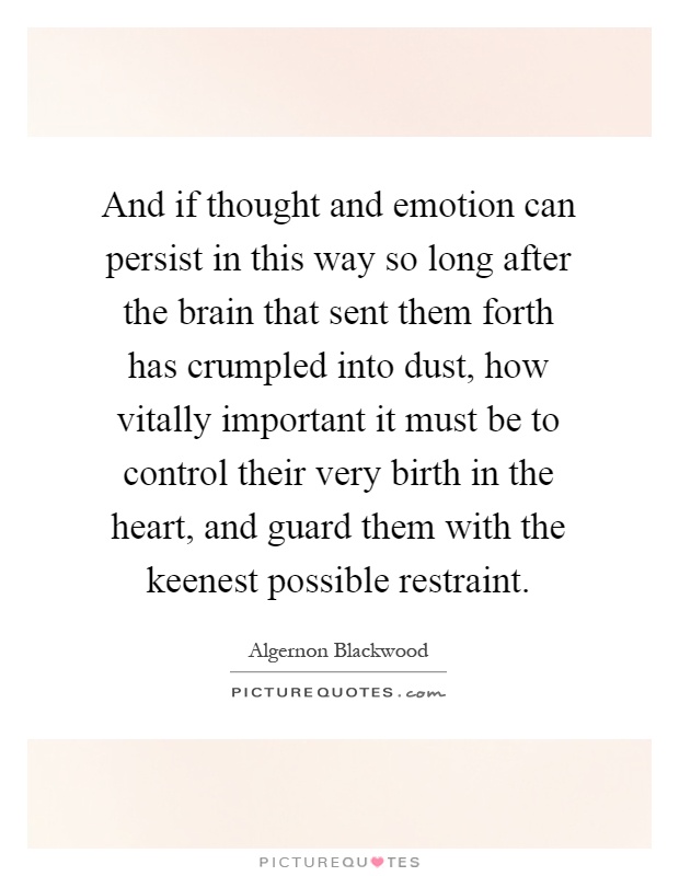 And if thought and emotion can persist in this way so long after the brain that sent them forth has crumpled into dust, how vitally important it must be to control their very birth in the heart, and guard them with the keenest possible restraint Picture Quote #1