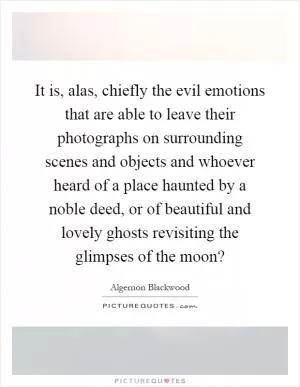 It is, alas, chiefly the evil emotions that are able to leave their photographs on surrounding scenes and objects and whoever heard of a place haunted by a noble deed, or of beautiful and lovely ghosts revisiting the glimpses of the moon? Picture Quote #1