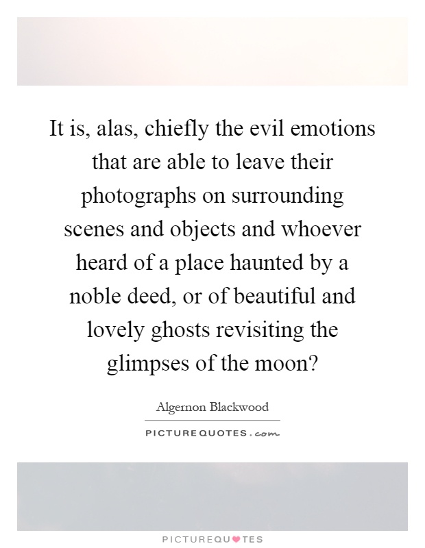 It is, alas, chiefly the evil emotions that are able to leave their photographs on surrounding scenes and objects and whoever heard of a place haunted by a noble deed, or of beautiful and lovely ghosts revisiting the glimpses of the moon? Picture Quote #1
