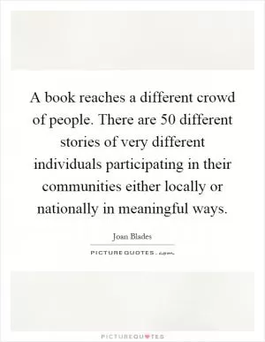 A book reaches a different crowd of people. There are 50 different stories of very different individuals participating in their communities either locally or nationally in meaningful ways Picture Quote #1