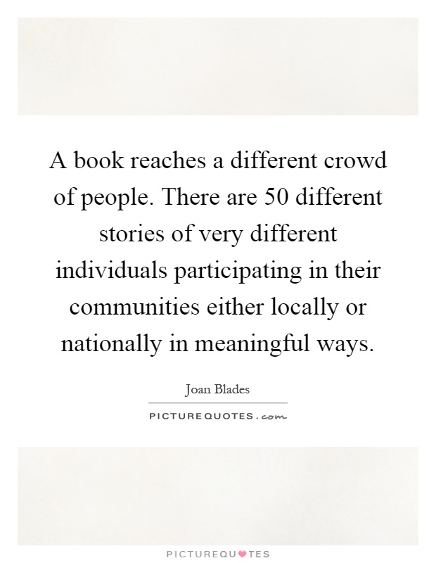 A book reaches a different crowd of people. There are 50 different stories of very different individuals participating in their communities either locally or nationally in meaningful ways Picture Quote #1