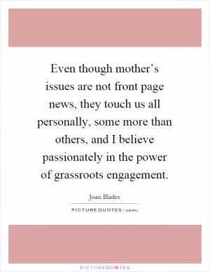 Even though mother’s issues are not front page news, they touch us all personally, some more than others, and I believe passionately in the power of grassroots engagement Picture Quote #1