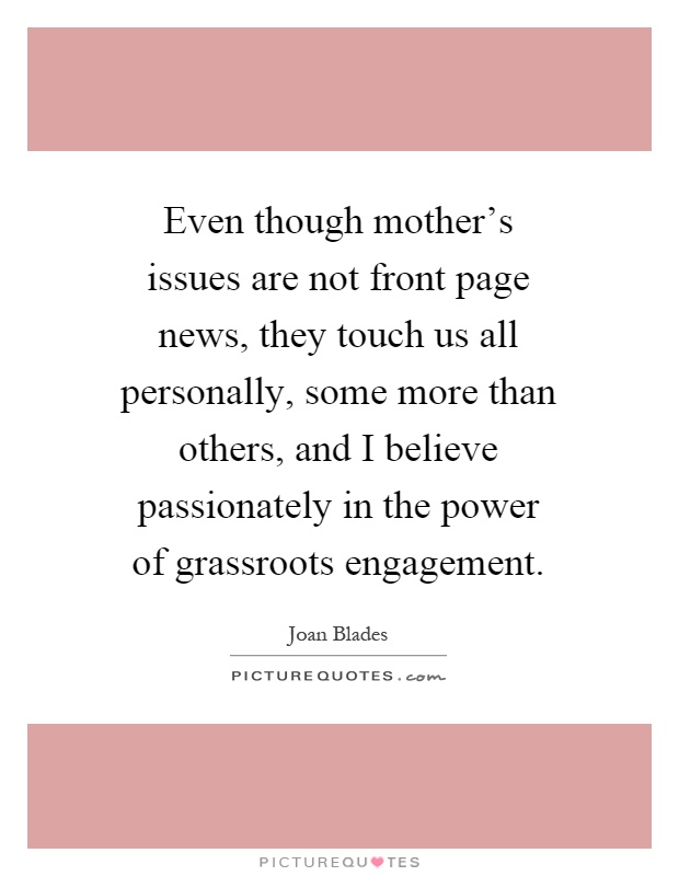 Even though mother's issues are not front page news, they touch us all personally, some more than others, and I believe passionately in the power of grassroots engagement Picture Quote #1