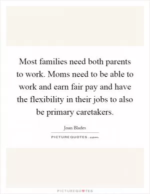 Most families need both parents to work. Moms need to be able to work and earn fair pay and have the flexibility in their jobs to also be primary caretakers Picture Quote #1