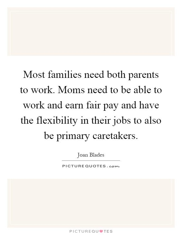 Most families need both parents to work. Moms need to be able to work and earn fair pay and have the flexibility in their jobs to also be primary caretakers Picture Quote #1