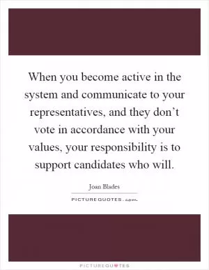 When you become active in the system and communicate to your representatives, and they don’t vote in accordance with your values, your responsibility is to support candidates who will Picture Quote #1