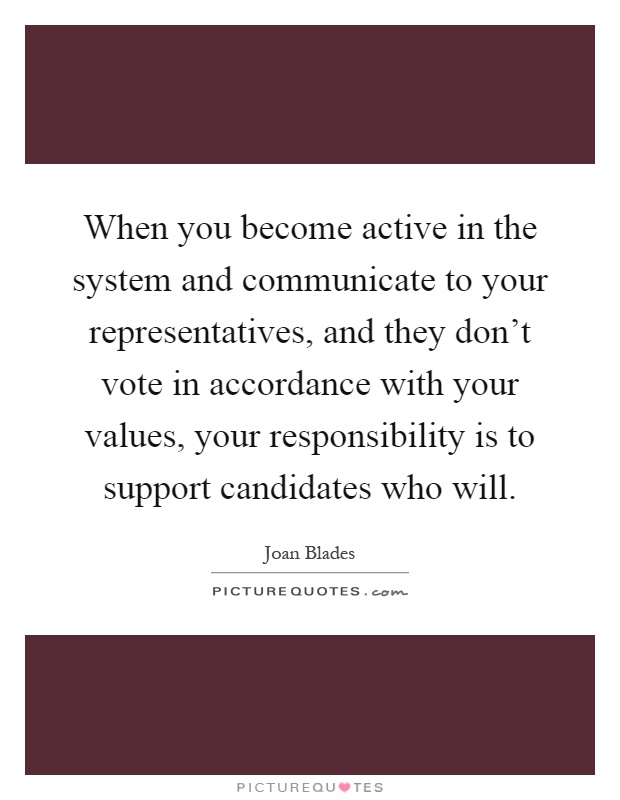 When you become active in the system and communicate to your representatives, and they don't vote in accordance with your values, your responsibility is to support candidates who will Picture Quote #1