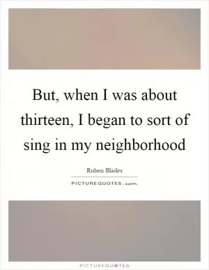But, when I was about thirteen, I began to sort of sing in my neighborhood Picture Quote #1