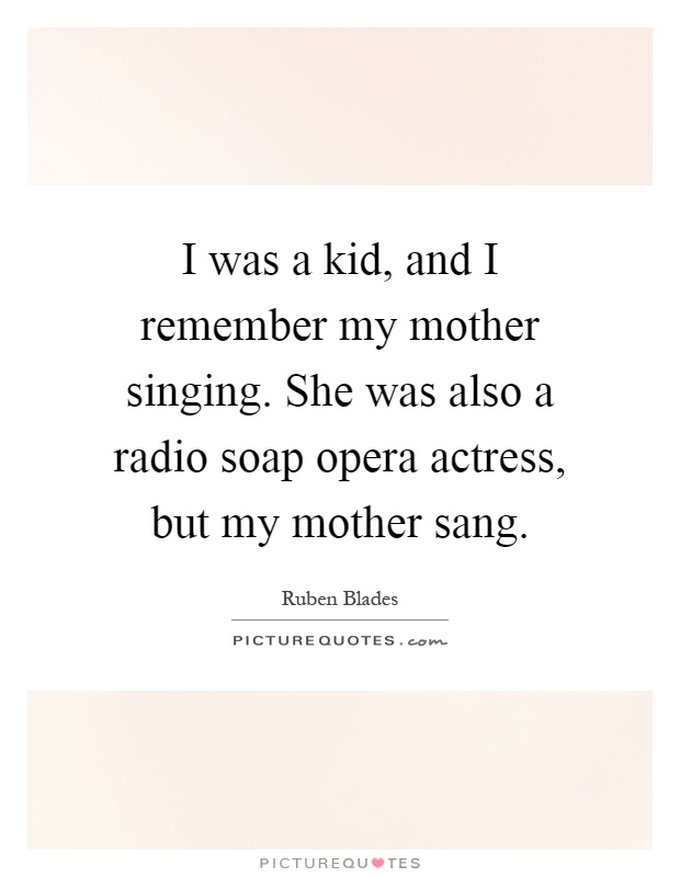 I was a kid, and I remember my mother singing. She was also a radio soap opera actress, but my mother sang Picture Quote #1