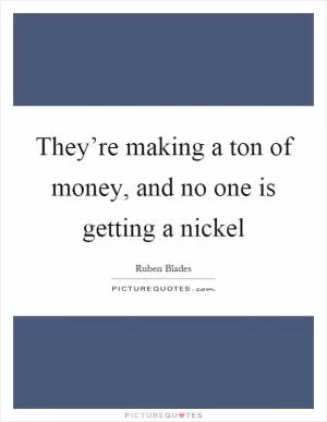 They’re making a ton of money, and no one is getting a nickel Picture Quote #1