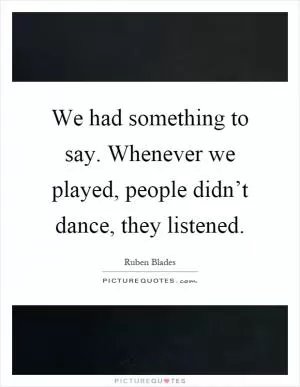 We had something to say. Whenever we played, people didn’t dance, they listened Picture Quote #1