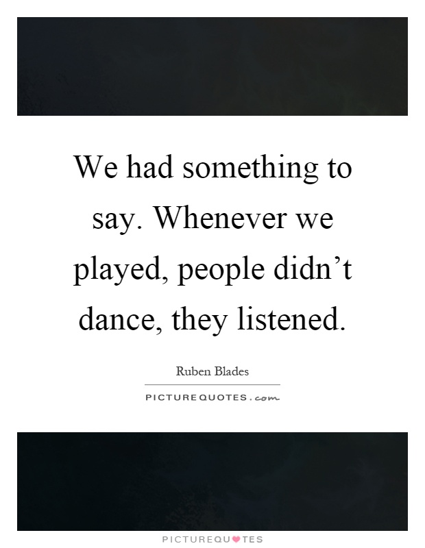 We had something to say. Whenever we played, people didn't dance, they listened Picture Quote #1