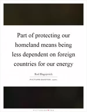 Part of protecting our homeland means being less dependent on foreign countries for our energy Picture Quote #1