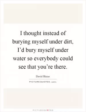 I thought instead of burying myself under dirt, I’d bury myself under water so everybody could see that you’re there Picture Quote #1