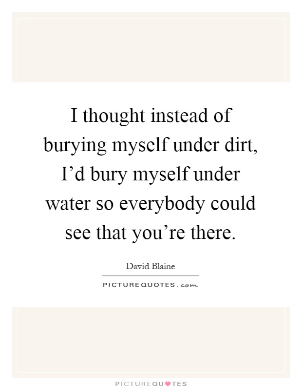 I thought instead of burying myself under dirt, I'd bury myself under water so everybody could see that you're there Picture Quote #1