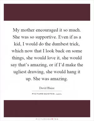 My mother encouraged it so much. She was so supportive. Even if as a kid, I would do the dumbest trick, which now that I look back on some things, she would love it, she would say that’s amazing, or if I’d make the ugliest drawing, she would hang it up. She was amazing Picture Quote #1