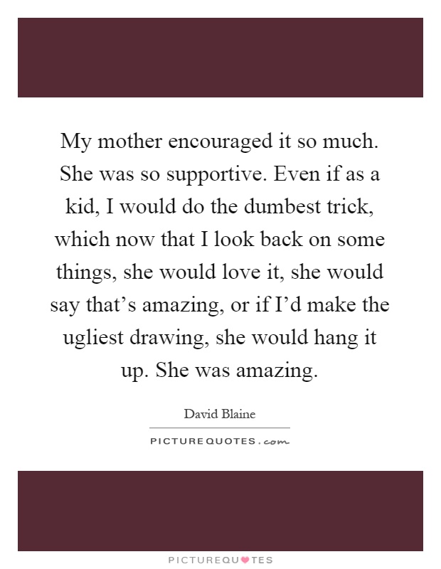 My mother encouraged it so much. She was so supportive. Even if as a kid, I would do the dumbest trick, which now that I look back on some things, she would love it, she would say that's amazing, or if I'd make the ugliest drawing, she would hang it up. She was amazing Picture Quote #1