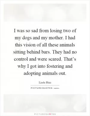 I was so sad from losing two of my dogs and my mother. I had this vision of all these animals sitting behind bars. They had no control and were scared. That’s why I got into fostering and adopting animals out Picture Quote #1