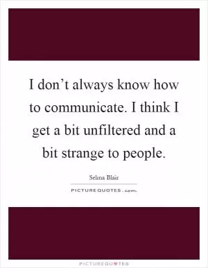 I don’t always know how to communicate. I think I get a bit unfiltered and a bit strange to people Picture Quote #1
