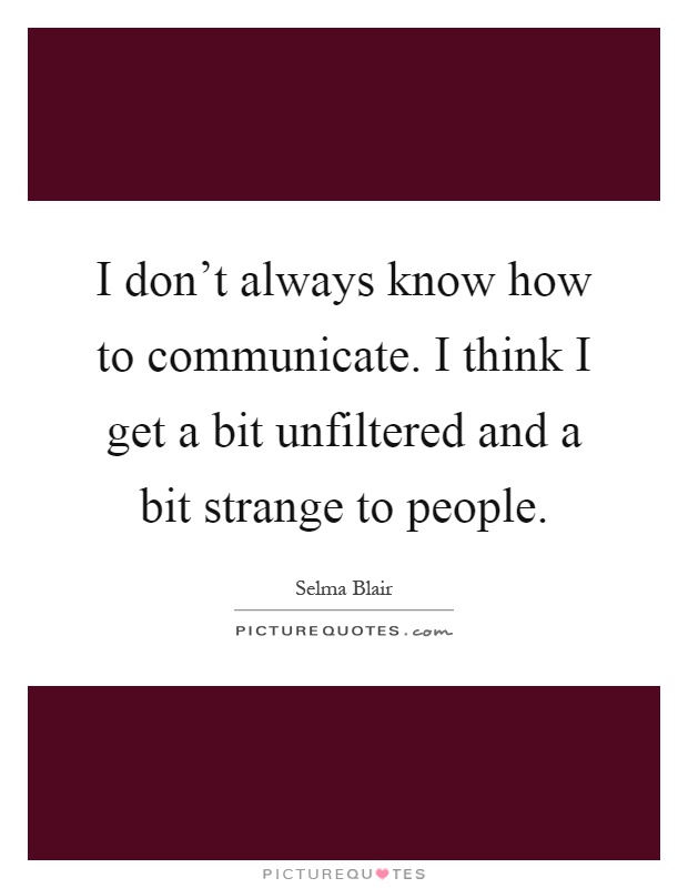 I don't always know how to communicate. I think I get a bit unfiltered and a bit strange to people Picture Quote #1