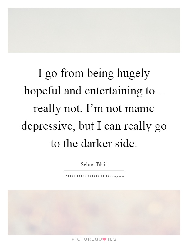 I go from being hugely hopeful and entertaining to... really not. I'm not manic depressive, but I can really go to the darker side Picture Quote #1