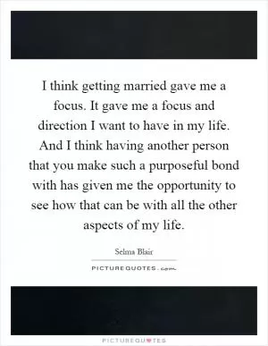 I think getting married gave me a focus. It gave me a focus and direction I want to have in my life. And I think having another person that you make such a purposeful bond with has given me the opportunity to see how that can be with all the other aspects of my life Picture Quote #1