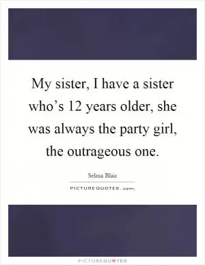 My sister, I have a sister who’s 12 years older, she was always the party girl, the outrageous one Picture Quote #1