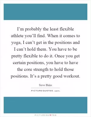 I’m probably the least flexible athlete you’ll find. When it comes to yoga, I can’t get in the positions and I can’t hold them. You have to be pretty flexible to do it. Once you get certain positions, you have to have the core strength to hold those positions. It’s a pretty good workout Picture Quote #1