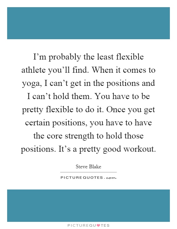 I'm probably the least flexible athlete you'll find. When it comes to yoga, I can't get in the positions and I can't hold them. You have to be pretty flexible to do it. Once you get certain positions, you have to have the core strength to hold those positions. It's a pretty good workout Picture Quote #1