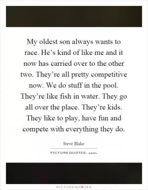 My oldest son always wants to race. He’s kind of like me and it now has carried over to the other two. They’re all pretty competitive now. We do stuff in the pool. They’re like fish in water. They go all over the place. They’re kids. They like to play, have fun and compete with everything they do Picture Quote #1