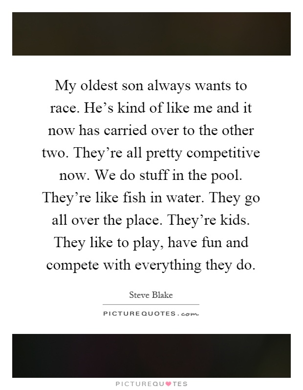 My oldest son always wants to race. He's kind of like me and it now has carried over to the other two. They're all pretty competitive now. We do stuff in the pool. They're like fish in water. They go all over the place. They're kids. They like to play, have fun and compete with everything they do Picture Quote #1