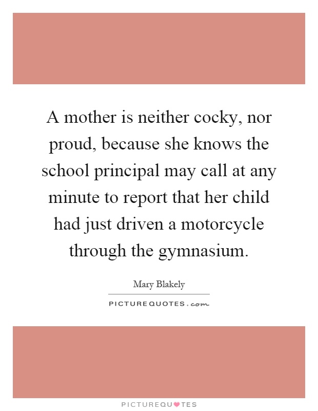 A mother is neither cocky, nor proud, because she knows the school principal may call at any minute to report that her child had just driven a motorcycle through the gymnasium Picture Quote #1