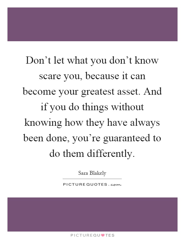 Don't let what you don't know scare you, because it can become your greatest asset. And if you do things without knowing how they have always been done, you're guaranteed to do them differently Picture Quote #1