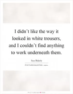 I didn’t like the way it looked in white trousers, and I couldn’t find anything to work underneath them Picture Quote #1