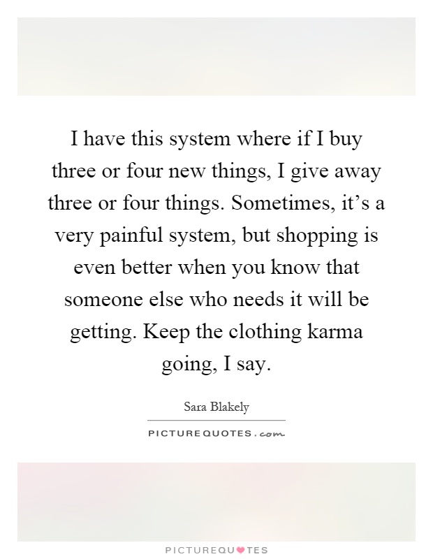 I have this system where if I buy three or four new things, I give away three or four things. Sometimes, it's a very painful system, but shopping is even better when you know that someone else who needs it will be getting. Keep the clothing karma going, I say Picture Quote #1