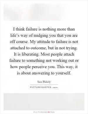 I think failure is nothing more than life’s way of nudging you that you are off course. My attitude to failure is not attached to outcome, but in not trying. It is liberating. Most people attach failure to something not working out or how people perceive you. This way, it is about answering to yourself Picture Quote #1