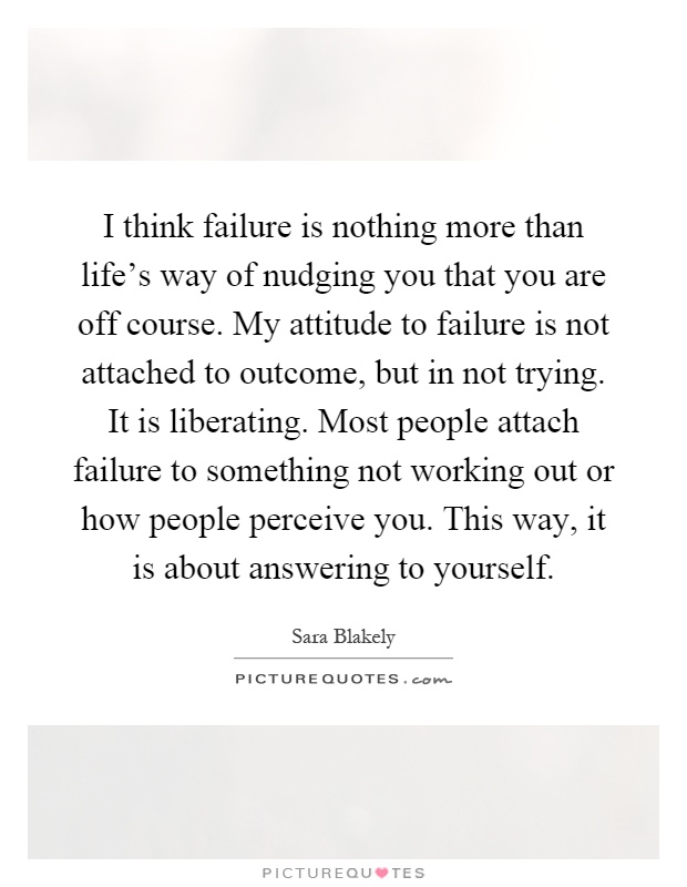 I think failure is nothing more than life's way of nudging you that you are off course. My attitude to failure is not attached to outcome, but in not trying. It is liberating. Most people attach failure to something not working out or how people perceive you. This way, it is about answering to yourself Picture Quote #1