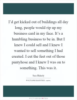 I’d get kicked out of buildings all day long, people would rip up my business card in my face. It’s a humbling business to be in. But I knew I could sell and I knew I wanted to sell something I had created. I cut the feet out of those pantyhose and I knew I was on to something. This was it Picture Quote #1